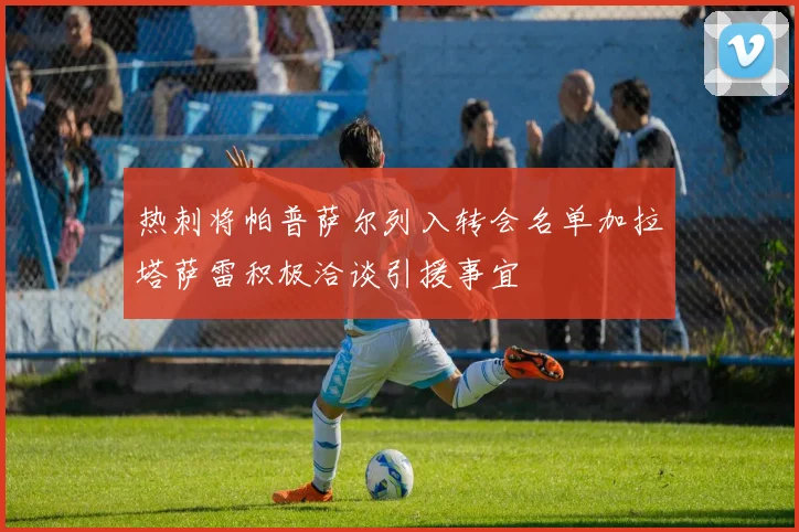 热刺将帕普萨尔列入转会名单加拉塔萨雷积极洽谈引援事宜