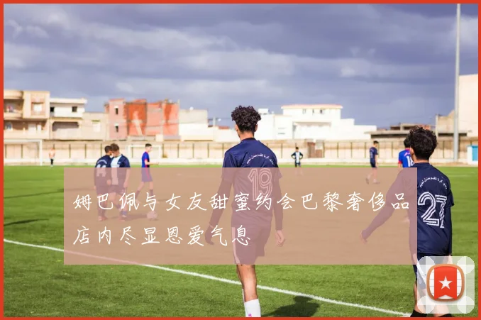 姆巴佩与女友甜蜜约会巴黎奢侈品店内尽显恩爱气息