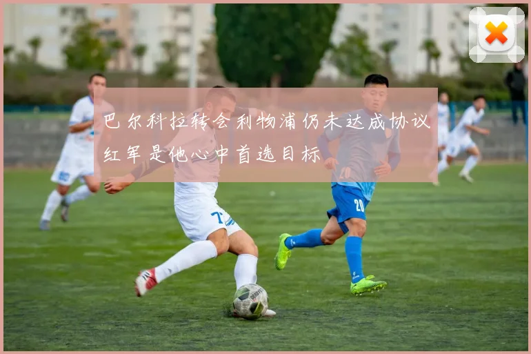 巴尔科拉转会利物浦仍未达成协议红军是他心中首选目标