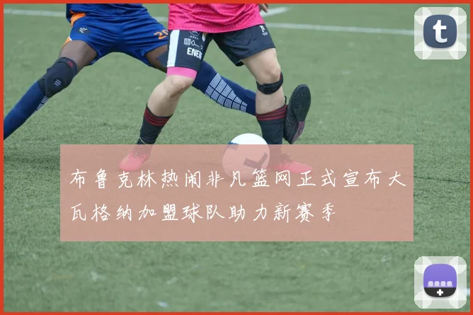 布鲁克林热闹非凡篮网正式宣布大瓦格纳加盟球队助力新赛季
