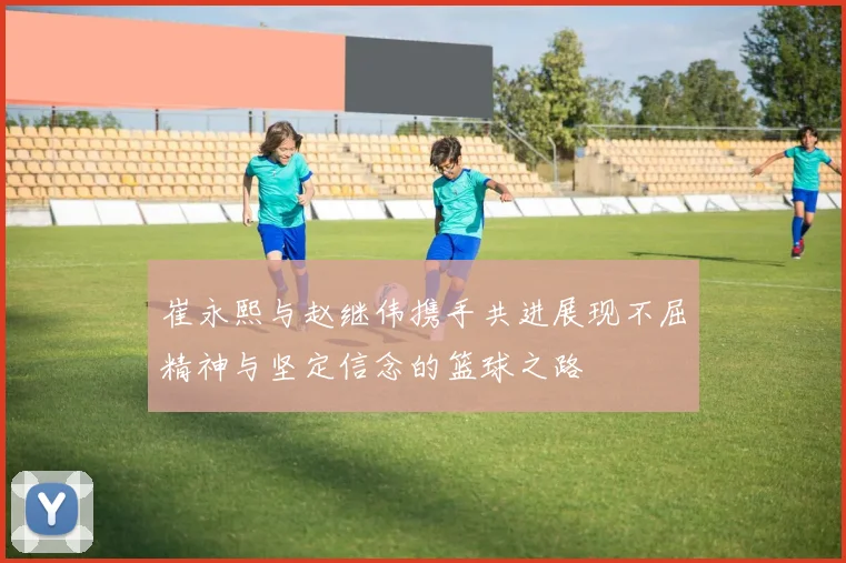 崔永熙与赵继伟携手共进展现不屈精神与坚定信念的篮球之路