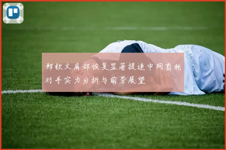 郑钦文肩部恢复显著提速中网首轮对手实力分析与前景展望