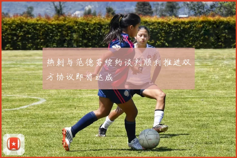 热刺与范德芬续约谈判顺利推进双方协议即将达成