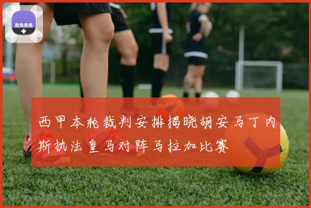 西甲本轮裁判安排揭晓胡安马丁内斯执法皇马对阵马拉加比赛