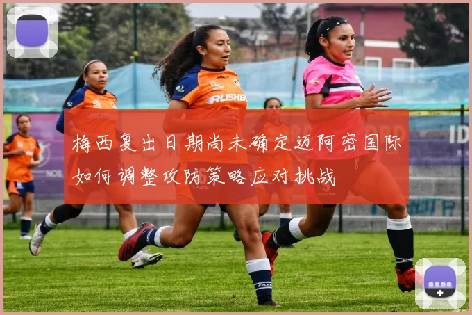 梅西复出日期尚未确定迈阿密国际如何调整攻防策略应对挑战